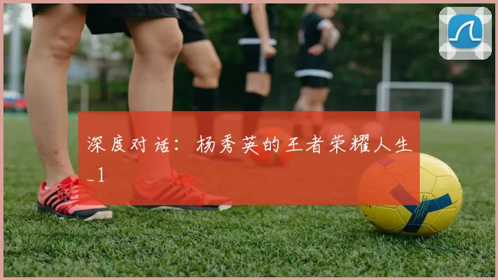 深度对话：杨秀英的王者荣耀人生_1