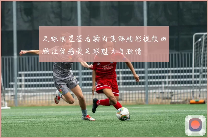 足球明星签名瞬间集锦精彩视频回顾让你感受足球魅力与激情