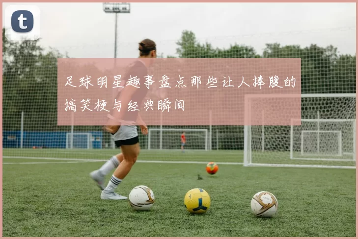 足球明星趣事盘点那些让人捧腹的搞笑梗与经典瞬间