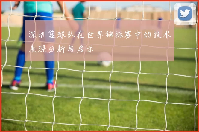 深圳篮球队在世界锦标赛中的技术表现分析与启示