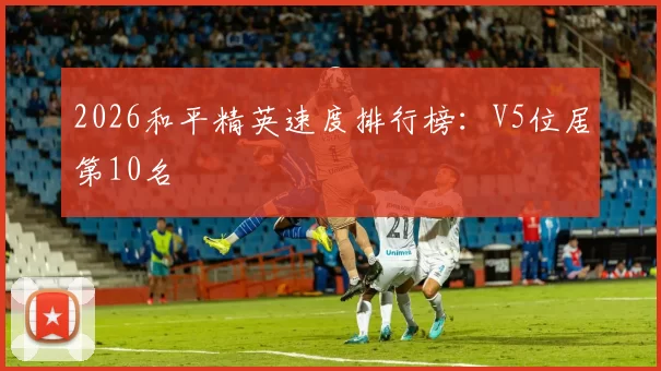2026和平精英速度排行榜：V5位居第10名